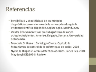 Referencias
• Sensibilidad y especificidad de los métodos
diagnósticosconvencionales de la caries oclusal según la
evidenciacientífica disponible, Segura-Egea, Madrid, 2002
• Validez del examen visual en el diagnóstico de caries
oclusalesincipientes, Amerise, Delgado, Santana, Universidad
deTucumán.
• Moncada G. Urzúa I. Cariología Clínica. Capítulo 6:
Mecanismos de control de la enfermedad de caries. 2008
• Nyvad B. Diagnosis versus detection of caries. Caries Res. 2004
May-Jun;38(3):192-8. Review.
 