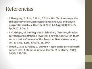 Referencias
• C Namgung, Y J Rho, B H Jin, B S Lim, B H Cho A retrospective
clinical study of cervical restorations: longevity and failure-
prognostic variables. Oper Dent 2013 Jul-Aug;38(4):376-85.
Epub 2012 Dec 5.
• J. O. Grippo, M. Simring, and S. Schreiner, “Attrition,abrasion,
corrosion and abfraction revisited: a newperspective on tooth
surface lesions,”Journal of the American Dental Association,
vol. 135, no. 8, pp. 1109–1118, 2004
• Wood I, Jalad Z, Paisley C, Brunton P. Non-carios cervical tooth
surface loss: A literature review. Journal of dentistry (2008),
36(10) 759-766
 