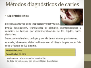 Métodos diagnósticos de caries
• Exploración clínica
Se realiza a través de la inspección visual y táctil.
Evalúa localización, translucidez el esmalte, pigmentaciones y
cambios de textura por desmineralización de los tejidos duros
dentarios.
Se recomienda el uso de lupa y sonda de caries con punta roma.
Además, el examen debe realizarse con el diente limpio, superficie
seca y fuente de luz óptima.
Sensibilidad: 90%
Especificidad: 12-60%
Varían entre cada observador y cavitación.
Se debe complementar con otros métodos diagnósticos
 