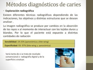 Métodos diagnósticos de caries
• Exploración radiográfica
Existen diferentes técnicas radiográficas dependiendo de las
indicaciones, los objetivos y distintas estructuras que se desean
analizar .
La imagen radiográfica se produce por cambios en la absorción
de los rayos x al momento de interactuar con los tejidos duros y
blandos. Por lo que el paciente está expuesto a distintas
cantidades de radiación
Sensibilidad: 19-25% (panorámica y bite-wing)
Especificidad: 93- 97% (bite-wing y panorámica)
Varía tanto de si se trata de revelado
convencional o radiografía digital y de la
superficie a evaluar.
 