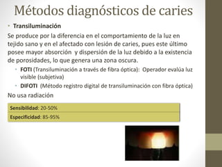 Métodos diagnósticos de caries
• Transiluminación
Se produce por la diferencia en el comportamiento de la luz en
tejido sano y en el afectado con lesión de caries, pues este último
posee mayor absorción y dispersión de la luz debido a la existencia
de porosidades, lo que genera una zona oscura.
• FOTI (Transiluminación a través de fibra óptica): Operador evalúa luz
visible (subjetiva)
• DIFOTI (Método registro digital de transiluminación con fibra óptica)
No usa radiación
Sensibilidad: 20-50%
Especificidad: 85-95%
 
