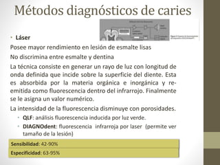 Métodos diagnósticos de caries
• Láser
Posee mayor rendimiento en lesión de esmalte lisas
No discrimina entre esmalte y dentina
La técnica consiste en generar un rayo de luz con longitud de
onda definida que incide sobre la superficie del diente. Esta
es absorbida por la materia orgánica e inorgánica y re-
emitida como fluorescencia dentro del infrarrojo. Finalmente
se le asigna un valor numérico.
La intensidad de la fluorescencia disminuye con porosidades.
• QLF: análisis fluorescencia inducida por luz verde.
• DIAGNOdent: fluorescencia infrarroja por laser (permite ver
tamaño de la lesión)
Sensibilidad: 42-90%
Especificidad: 63-95%
 