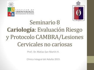Seminario 8
Cariología: Evaluación Riesgo
y Protocolo CAMBRA/Lesiones
Cervicales no cariosas
Prof.: Dr. Matías San Martín H.
Clínica Integral del Adulto 2015
 