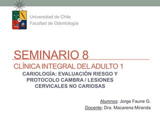 SEMINARIO 8
CLÍNICA INTEGRAL DELADULTO 1
Universidad de Chile
Facultad de Odontología
Alumnos: Jorge Faune G.
Docente: Dra. Macarena Miranda
CARIOLOGÍA: EVALUACIÓN RIESGO Y
PROTOCOLO CAMBRA / LESIONES
CERVICALES NO CARIOSAS
 