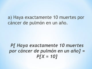 a) Haya exactamente 10 muertes por
cáncer de pulmón en un año.
P[ Haya exactamente 10 muertes
por cáncer de pulmón en un año] =
P[X = 10]
 