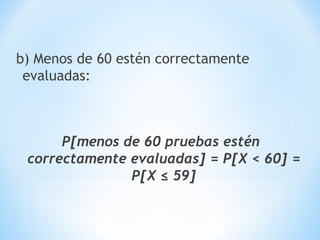 b) Menos de 60 estén correctamente
evaluadas:
P[menos de 60 pruebas estén
correctamente evaluadas] = P[X < 60] =
P[X ≤ 59]
 