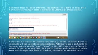 Realizados todos los pasos anteriores, nos aparecerá en la tabla de salida de R
Commander los resultados sobre el coeficiente de Spearman de ambas variables.
Conclusión: El coeficiente de Spearman varía entre 0 y 1 siendo 1 la máxima fuerza de
correlación y 0 que no existe ninguna correlación. Podemos ver que el coeficiente de
Spearman entre la variable “peso” y “altura” es 0,6224114, por lo que la fuerza de
correlación positiva es muy débil. Para que las variables estén relacionadas deben
tener un valor mayor a 0,8, como no es el caso, las variables no están relacionadas..
 