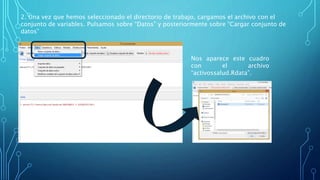 2. Una vez que hemos seleccionado el directorio de trabajo, cargamos el archivo con el
conjunto de variables. Pulsamos sobre “Datos” y posteriormente sobre “Cargar conjunto de
datos”
Nos aparece este cuadro
con el archivo
“activossalud.Rdata”.
 