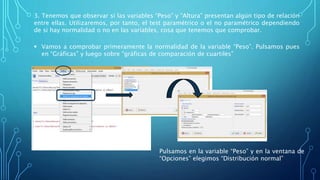 3. Tenemos que observar si las variables “Peso” y “Altura” presentan algún tipo de relación
entre ellas. Utilizaremos, por tanto, el test paramétrico o el no paramétrico dependiendo
de si hay normalidad o no en las variables, cosa que tenemos que comprobar.
 Vamos a comprobar primeramente la normalidad de la variable “Peso”. Pulsamos pues
en “Gráficas” y luego sobre “gráficas de comparación de cuartiles”
Pulsamos en la variable “Peso” y en la ventana de
“Opciones” elegimos “Distribución normal”
 