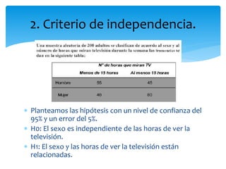 2. Criterio de independencia.
 Planteamos las hipótesis con un nivel de confianza del
95% y un error del 5%.
 H0: El sexo es independiente de las horas de ver la
televisión.
 H1: El sexo y las horas de ver la televisión están
relacionadas.
 