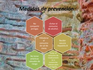 Medidas de prevención
•Evitar el
consumo
de alcohol.
No
compartir
jeringas
•Moderar
el
consumo
de sal de
mesa
Recibir
vacuna
Hepatitis B
Evitar el
consumo de
medicament
os o
sustancias
toxicas para
el hígado
No tener
prácticas
sexuales de
riesgo
 