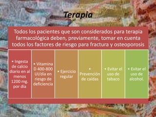 Terapia
Todos los pacientes que son considerados para terapia
farmacológica deben, previamente, tomar en cuenta
todos los factores de riesgo para fractura y osteoporosis
• Ingesta
de calcio
diario en al
menos
1200 mg.
por día
• Vitamina
D 400-800
UI/día en
riesgo de
deficiencia
• Ejercicio
regular
•
Prevención
de caídas
• Evitar el
uso de
tabaco
• Evitar el
uso de
alcohol.
 