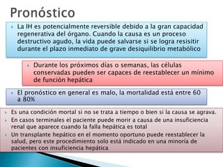  La IH es potencialmente reversible debido a la gran capacidad
regenerativa del órgano. Cuando la causa es un proceso
destructivo agudo, la vida puede salvarse si se logra resisitir
durante el plazo inmediato de grave desiquilibrio metabólico
 Durante los próximos días o semanas, las células
conservadas pueden ser capaces de reestablecer un mínimo
de función hepática
 El pronóstico en general es malo, la mortalidad está entre 60
a 80%
 Es una condición mortal si no se trata a tiempo o bien si la causa se agrava.
 En casos terminales el paciente puede morir a causa de una insuficiencia
renal que aparece cuando la falla hepática es total
 Un transplante hepático en el momento oportuno puede reestablecer la
salud, pero este procedimiento solo está indicado en una minoría de
pacientes con insuficiencia hepática
 