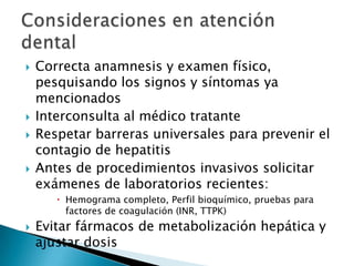  Correcta anamnesis y examen físico,
pesquisando los signos y síntomas ya
mencionados
 Interconsulta al médico tratante
 Respetar barreras universales para prevenir el
contagio de hepatitis
 Antes de procedimientos invasivos solicitar
exámenes de laboratorios recientes:
 Hemograma completo, Perfil bioquímico, pruebas para
factores de coagulación (INR, TTPK)
 Evitar fármacos de metabolización hepática y
ajustar dosis
 