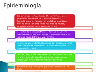 Las enfermedades hepáticas en Chile determinan una
proporción importamte de la mortalidad general.
Particularmente las tasas de mortalidad por cirrosis en
nuestro medio son unas de las más altas del munso,
proporcionalmente mayor entre 45 y 59 años
Los datos de la Encuesta Nacional de Salus arrojan una
prevalencia para VHC de 0,12% en la población general, la
principal causa de IHC por virus en Chile
Se observa una tendencia al aumento de l prevalencia con la
edad, además de una tendencia a acumulación de los casos
en población urbana
IHC: en Chile, el 50% tiene como causa el alcoholismo. Chile
ocupa el quinto lugar en Latinoamérica en consumo de
alcohol, con 10% de bebedores excesivos y 5% de
alcohólicos
Insuficiencia hépática aguda: prevalencia desconocida en
Chile
 