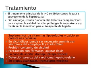  El tratamiento principal de la IHC se dirige contra la causa
subyacente de la hepatopatía
 Sin embargo, resulta fundamental tratar las complicaciones
para mejorar la calidad de vida, prolongar la supervivencia y
mantener la idoneidad para el trasplante de hígado
 Suplementos de vitaminas liposolubles y calcio en
colestasias crónicas
 En alcohólicos puede ser necesario suministrar
vitaminas del complejo B y ácido fólico
 Prohibir consumo de alcohol
 Precaución con fármacos, ajustar dosis
 En caso de ascitis: drenaje intraperitoneal
 Detección precoz del carcinoma hepato-celular
 En etapas avanzadas: transplante hepático
 