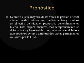  Debido a que la mayoría de las veces, la presión arterial
alta se puede controlar con medicamentos y cambios
en el estilo de vida, el pronóstico generalmente es
bueno. Este mejora mientras más tempranamente se
detecte, trate y logre estabilizar, mejor es este, debido a
que podemos evitar o aminorar los daños permanentes
causados por la HTA.
 
