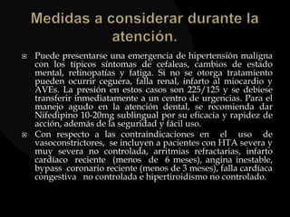  Puede presentarse una emergencia de hipertensión maligna
con los típicos síntomas de cefaleas, cambios de estado
mental, retinopatías y fatiga. Si no se otorga tratamiento
pueden ocurrir ceguera, falla renal, infarto al miocardio y
AVEs. La presión en estos casos son 225/125 y se debiese
transferir inmediatamente a un centro de urgencias. Para el
manejo agudo en la atención dental, se recomienda dar
Nifedipino 10-20mg sublingual por su eficacia y rapidez de
acción, además de la seguridad y fácil uso.
 Con respecto a las contraindicaciones en el uso de
vasoconstrictores, se incluyen a pacientes con HTA severa y
muy severa no controlada, arritmias refractarias, infarto
cardíaco reciente (menos de 6 meses), angina inestable,
bypass coronario reciente (menos de 3 meses), falla cardíaca
congestiva no controlada e hipertiroidismo no controlado.
 