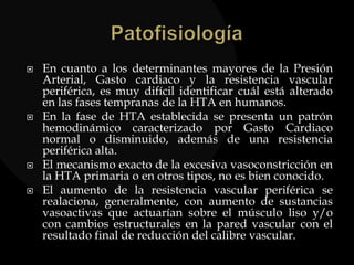  En cuanto a los determinantes mayores de la Presión
Arterial, Gasto cardiaco y la resistencia vascular
periférica, es muy difícil identificar cuál está alterado
en las fases tempranas de la HTA en humanos.
 En la fase de HTA establecida se presenta un patrón
hemodinámico caracterizado por Gasto Cardiaco
normal o disminuido, además de una resistencia
periférica alta.
 El mecanismo exacto de la excesiva vasoconstricción en
la HTA primaria o en otros tipos, no es bien conocido.
 El aumento de la resistencia vascular periférica se
realaciona, generalmente, con aumento de sustancias
vasoactivas que actuarían sobre el músculo liso y/o
con cambios estructurales en la pared vascular con el
resultado final de reducción del calibre vascular.
 