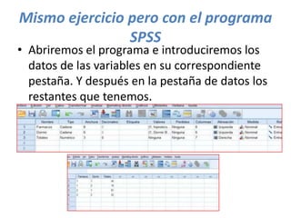 Mismo ejercicio pero con el programa
SPSS
• Abriremos el programa e introduciremos los
datos de las variables en su correspondiente
pestaña. Y después en la pestaña de datos los
restantes que tenemos.
 