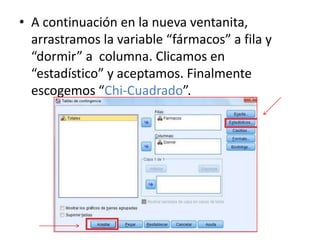 • A continuación en la nueva ventanita,
arrastramos la variable “fármacos” a fila y
“dormir” a columna. Clicamos en
“estadístico” y aceptamos. Finalmente
escogemos “Chi-Cuadrado”.
 