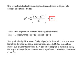 Una vez calculadas las frecuencias teóricas podemos sustituir en la
ecuación de chi cuadrado:
= 2,57
Calculamos el grado de libertad de la siguiente forma:
(filas – 1) x (columnas – 1) = (2 – 1) x (2 – 1) = 1
Si el grado de significación es 0,05 y el grado de libertad 1, buscamos en
las tablas de valor teórico, y observamos que es 3,84. Por tanto al ser
mayor que el valor real que es 2,57, podemos aceptar la hipótesis nula y
decir que no hay diferencia entre tomar hipnóticos o placebos para tratar
el sueño.
 