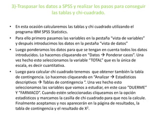 3)-Traspasar los datos a SPSS y realizar los pasos para conseguir
las tablas y chi-cuadrado.
• En esta ocasión calcularemos las tablas y chi cuadrado utilizando el
programa IBM SPSS Statistics.
• Para ello primero pasamos las variables en la pestaña “vista de variables”
y después introducimos los datos en la pestaña “vista de datos”
• Luego ponderamos los datos para que se tengan en cuenta todos los datos
introducidos. Lo hacemos cliqueando en “Datos  Ponderar casos”. Una
vez hecho esto seleccionamos la variable “TOTAL” que es la única de
escala, es decir cuantitativa.
• Luego para calcular chi cuadrado tenemos que obtener también la tabla
de contingencia. Lo hacemos cliqueando en “Analizar  Estadísticos
descriptivos  Tablas de contingencia “. Una vez hecho esto
seleccionamos las variables que vamos a estudiar, en este caso “DUERME”
Y “FARMACO”. Cuando estén seleccionadas cliqueamos en la opción
estadísticos y marcamos la casilla de chi cuadrado para que nos la calcule.
Finalmente aceptamos y nos aparecerán en la página de resultados, la
tabla de contingencia y el resultado de X2.
 