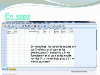 En spps
Introducimos las variables en spss con
sus 2 valores en el caso de las
embarazadas 0= fumadora y 1= no
fumadora y en el caso de los recién
nacidos 0= si tienen bajo peso y 1 = no
tienen bajo peso
 