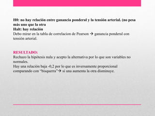 H0: no hay relación entre ganancia ponderal y la tensión arterial. (no pesa
más uno que la otra
Halt: hay relación
Debo mirar en la tabla de correlacion de Pearson  ganancia ponderal con
tensión arterial.
RESULTADO:
Rechazo la hipótesis nula y acepto la alternativa por lo que son variables no
normales.
Hay una relación baja -0,2 por lo que es inversamente proporcional
comparando con “bisquerra” si una aumenta la otra disminuye.
 