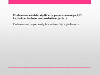 Edad- tensión arterial es significativo, porque es menos que 0,05
La edad con la edad es una correlación es perfecta.
Es directamente proporcional y la relación es baja según bisquerra.
 