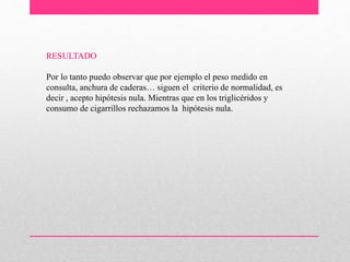 RESULTADO
Por lo tanto puedo observar que por ejemplo el peso medido en
consulta, anchura de caderas… siguen el criterio de normalidad, es
decir , acepto hipótesis nula. Mientras que en los triglicéridos y
consumo de cigarrillos rechazamos la hipótesis nula.
 