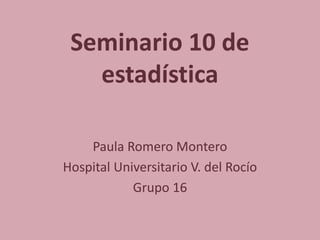Seminario 10 de
estadística
Paula Romero Montero
Hospital Universitario V. del Rocío
Grupo 16
 