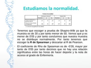 Estudiamos la normalidad.
●
Tenemos que escoger a prueba de Shapiro-Wilk ya que la
muestra es de 30 y por tanto menor de 50. Vemos que p es
menor de 0'05 y por tanto concluimos que nuestra muestra
no se distribuye normalmente. Por tanto tenemos que
escoger la R de Spearman y descartar al R de Pearson.
●
El coeficiente de Rho de Spearman es de -0'28, mayor por
tanto de 0'05 por tanto decimos que no hay una relación
significativa entre las horas de hacer deporte y la nota de
acceso al grado de Enfermería.
 