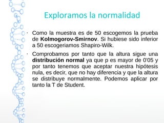 Exploramos la normalidad
●
Como la muestra es de 50 escogemos la prueba
de Kolmogorov-Smirnov. Si hubiese sido inferior
a 50 escogeriamos Shapiro-Wilk.
●
Comprobamos por tanto que la altura sigue una
distribución normal ya que p es mayor de 0'05 y
por tanto tenemos que aceptar nuestra hipótesis
nula, es decir, que no hay diferencia y que la altura
se distribuye normalmente. Podemos aplicar por
tanto la T de Student.
 