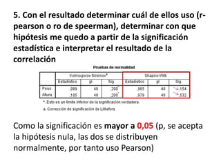 5. Con el resultado determinar cuál de ellos uso (r-
pearson o ro de speerman), determinar con que
hipótesis me quedo a partir de la significación
estadística e interpretar el resultado de la
correlación
Como la significación es mayor a 0,05 (p, se acepta
la hipótesis nula, las dos se distribuyen
normalmente, por tanto uso Pearson)
 