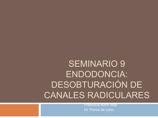 SEMINARIO 9
ENDODONCIA:
DESOBTURACIÓN DE
CANALES RADICULARES
Francisca Iturra Real
Dr. Ponce de León.
 