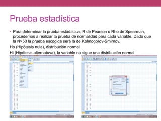 Prueba estadística
• Para determinar la prueba estadística, R de Pearson o Rho de Spearman,
procedemos a realizar la prueba de normalidad para cada variable. Dado que
la N>50 la prueba escogida será la de Kolmogorov-Smirnov.
Ho (Hipótesis nula), distribución normal
Hi (Hipótesis alternatuva), la variable no sigue una distribución normal
 