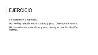 EJERCICIO
Se establecen 2 hipótesis:
H0: No hay relación entre la altura y peso. Distribución normal.
H1: Hay relación entre altura y peso. No sigue una distribución
normal.
 