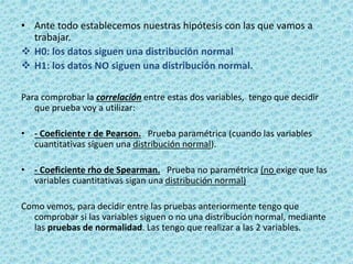 • Ante todo establecemos nuestras hipótesis con las que vamos a
trabajar.
 H0: los datos siguen una distribución normal
 H1: los datos NO siguen una distribución normal.
Para comprobar la correlación entre estas dos variables, tengo que decidir
que prueba voy a utilizar:
• - Coeficiente r de Pearson. Prueba paramétrica (cuando las variables
cuantitativas siguen una distribución normal).
• - Coeficiente rho de Spearman. Prueba no paramétrica (no exige que las
variables cuantitativas sigan una distribución normal)
Como vemos, para decidir entre las pruebas anteriormente tengo que
comprobar si las variables siguen o no una distribución normal, mediante
las pruebas de normalidad. Las tengo que realizar a las 2 variables.
 