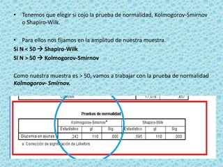 • Tenemos que elegir si cojo la prueba de normalidad, Kolmogorov-Smirnov
o Shapiro-Wilk.
• Para ellos nos fijamos en la amplitud de nuestra muestra.
Si N < 50  Shapiro-Wilk
Si N > 50  Kolmogorov-Smirnov
Como nuestra muestra es > 50, vamos a trabajar con la prueba de normalidad
Kolmogorov- Smirnov.
 