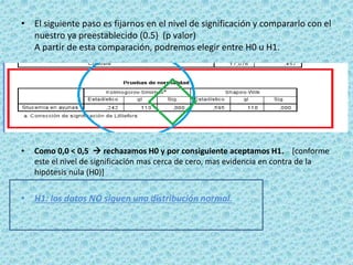 • El siguiente paso es fijarnos en el nivel de significación y compararlo con el
nuestro ya preestablecido (0.5) (p valor)
A partir de esta comparación, podremos elegir entre H0 u H1.
• Como 0,0 < 0,5  rechazamos H0 y por consiguiente aceptamos H1. [conforme
este el nivel de significación mas cerca de cero, mas evidencia en contra de la
hipótesis nula (H0)]
• H1: los datos NO siguen una distribución normal.
 