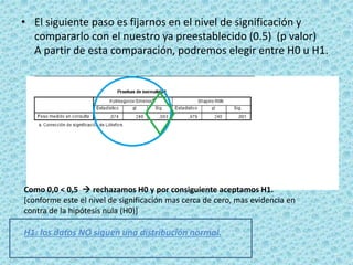 • El siguiente paso es fijarnos en el nivel de significación y
compararlo con el nuestro ya preestablecido (0.5) (p valor)
A partir de esta comparación, podremos elegir entre H0 u H1.
Como 0,0 < 0,5  rechazamos H0 y por consiguiente aceptamos H1.
[conforme este el nivel de significación mas cerca de cero, mas evidencia en
contra de la hipótesis nula (H0)]
H1: los datos NO siguen una distribución normal.
 