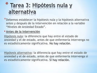 *
*Debemos establecer la hipótesis nula y la hipótesis alternativa
antes y después de la intervención en relación a la variable
“Niveles de Ansiedad Estado”.
• Antes de la intervención
Hipótesis nula: la diferencia que hay entre el estado de
ansiedad y el de estado, antes de que enfermería intervenga no
es estadísticamente significativa. No hay relación.
Hipótesis alternativa: la diferencia que hay entre el estado de
ansiedad y el de estado, antes de que enfermería intervenga sí
es estadísticamente significativa. Sí hay relación.
 