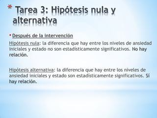 *
• Después de la intervención
Hipótesis nula: la diferencia que hay entre los niveles de ansiedad
iniciales y estado no son estadísticamente significativos. No hay
relación.
Hipótesis alternativa: la diferencia que hay entre los niveles de
ansiedad iniciales y estado son estadísticamente significativos. Sí
hay relación.
 