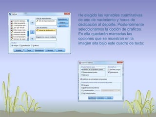 He elegido las variables cuantitativas
de ano de nacimiento y horas de
dedicación al deporte. Posteriormente
seleccionamos la opción de gráficos.
En ella quedarán marcadas las
opciones que se muestran en la
imagen sita bajo este cuadro de texto:
 