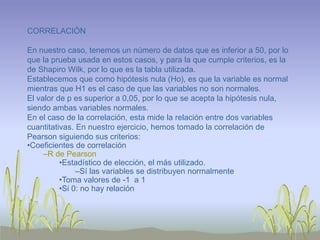 CORRELACIÓN
En nuestro caso, tenemos un número de datos que es inferior a 50, por lo
que la prueba usada en estos casos, y para la que cumple criterios, es la
de Shapiro Wilk, por lo que es la tabla utilizada.
Establecemos que como hipótesis nula (Ho), es que la variable es normal
mientras que H1 es el caso de que las variables no son normales.
El valor de p es superior a 0,05, por lo que se acepta la hipótesis nula,
siendo ambas variables normales.
En el caso de la correlación, esta mide la relación entre dos variables
cuantitativas. En nuestro ejercicio, hemos tomado la correlación de
Pearson siguiendo sus criterios:
•Coeficientes de correlación
–R de Pearson
•Estadístico de elección, el más utilizado.
–Sí las variables se distribuyen normalmente
•Toma valores de -1 a 1
•Si 0: no hay relación
 