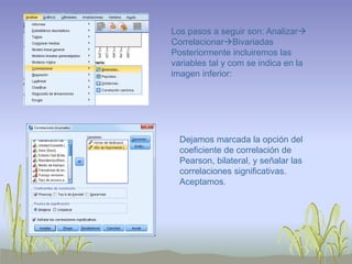 Los pasos a seguir son: Analizar
CorrelacionarBivariadas
Posteriormente incluiremos las
variables tal y com se indica en la
imagen inferior:
Dejamos marcada la opción del
coeficiente de correlación de
Pearson, bilateral, y señalar las
correlaciones significativas.
Aceptamos.
 