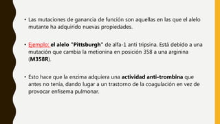 • Las mutaciones de ganancia de función son aquellas en las que el alelo
mutante ha adquirido nuevas propiedades.
• Ejemplo: el alelo "Pittsburgh" de alfa-1 anti tripsina. Está debido a una
mutación que cambia la metionina en posición 358 a una arginina
(M358R).
• Esto hace que la enzima adquiera una actividad anti-trombina que
antes no tenía, dando lugar a un trastorno de la coagulación en vez de
provocar enfisema pulmonar.
 