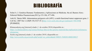 BIBLIOGRAFÍA
Solari A. J. Genética Humana: Fundamentos y Aplicaciones en Medicina. 4ta ed. Buenos Aires.:
Editorial Médica Panamericana;2012 p.153-186, 477-496.
Aoki K, Taketo MM. Adenomatous polyposis coli (APC): a multi-functional tumor suppressor gene. J
Cell Sci. 2007 Oct 1;120(Pt 19):3327-35. [http://www.ncbi.nlm.nih.gov/pubmed/17881494]
[PUBMED]
Khanacademy,org [internet] citado ( 1 de octubre 2018) disponible en :
https://es.khanacademy.org/science/biology/dna-as-the-genetic-material/dna-replication/a/telomeres-
telomerase
Scielo.org [internet] citado ( 1 de octubre 2018 ) disponible en :
http://www.scielo.org.ar/scielo.php?script=sci_arttext&pid=S0025-76802014000100017
 