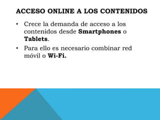 ACCESO ONLINE A LOS CONTENIDOS
• Crece la demanda de acceso a los
  contenidos desde Smartphones o
  Tablets.
• Para ello es necesario combinar red
  móvil o Wi-Fi.
 